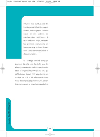 DanielleTARTAKOWSKI
64
inhumer face au Mur, près des
intellectuels antifascistes, des ré-
sistants, des dirigeants commu-
nistes et des victimes de
manifestations ultérieures. A
leurs côtés sont érigés, dès 1946,
les premiers monuments en
hommage aux victimes de cer-
tains camps de concentration et
d’extermination.
Le cortège annuel s’engage
pourtant dans la voie du déclin sous les
effets conjugués des évolutions culturelles
et de la conjoncture politique. La SFIO qui
défilait seule depuis 1947 abandonne son
cortège en 1958 et lui substitue un hom-
mage de son groupe parlementaire. Le cor-
tège communiste se perpétue mais décline.
Inter Commune:CHAP12_P61_P64 1/08/07 17:06 Page 64
 