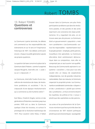 13. Robert TOMBS
Questions et
controverses
La Commune à peine terminée, les débats
ont commencé sur les responsabilités des
évènements et sur le sens et l’importance
historique de 1871. Ces débats continuent
encore ; chaque nouvelle génération ajoute
ses propres questions.
La question de base concerne la place de la
Commune dans l’histoire : comme l’a exprimé
Jacques Rougerie, était-elle une « aube »
ou un « crépuscule » ?
La Commune, était-elle l’aube d’une nou-
velle ère de révolutions de classe, de révolu-
tions prolétaires et socialistes ? Ou le
crépuscule d’une époque révolutionnaire
qui a commencé au dix-huitième siècle ?
Karl Marx, Friedrich Engels, Lénine et des
générations d’historiens marxistes jusqu’aux
années 1970 ont vu dans la Commune
quelque chose de nouveau, et surtout le
prototype de la révolution bolchevique de
1917. Pour soutenir cette thèse, il fallait
trouver dans la Commune une plus forte
participation prolétaire que dans les révolu-
tions passées, et des paroles et des actes
exprimant une conscience de classe prolé-
tarienne. En y regardant de près, on en
trouve assez peu de preuves. La Commune
était un gouvernement « populaire », mais
non « prolétarien ». Les Communards - sur-
tout les responsables - représentaient tout
le peuple parisien : employés, petits patrons,
travailleurs très spécialisés. La Commune
elle-même était extrêmement démocra-
tique dans sa composition, mais elle ne
comportait pas un seul ouvrier non-qualifié.
Beaucoup de Communards aspiraient à un
système « socialiste », mais pour eux cela
voulait dire un réseau de coopératives
indépendantes, non de grandes industries
nationalisées. Dans ses mesures, la Commune
respectait la propriété privée. Les Commu-
nards se considéraient comme des « citoyens »
et des « producteurs » plutôt que comme
des « prolétaires », et leurs ennemis étaient
les royalistes, les prêtres et les « ruraux »
plutôt que des capitalistes ou des patrons.
Les actes et les proclamations de la Com-
mune montrent que leurs priorités dans les
circonstances de 1871 étaient politiques
plutôt que socio-économiques : sauvegarder
65
Robert TOMBS
Inter Commune:CHAP13_P65_P76 9/08/07 13:41 Page 65
 