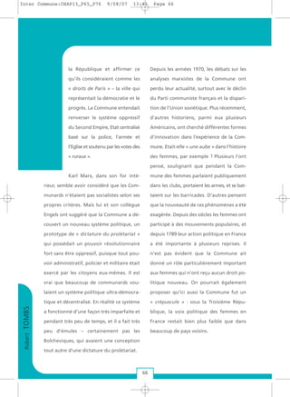 RobertTOMBS
66
la République et affirmer ce
qu’ils considéraient comme les
« droits de Paris » – la ville qui
représentait la démocratie et le
progrès. La Commune entendait
renverser le système oppressif
du Second Empire, Etat centralisé
basé sur la police, l’armée et
l’Eglise et soutenu par les votes des
« ruraux ».
Karl Marx, dans son for inté-
rieur, semble avoir considéré que les Com-
munards n’étaient pas socialistes selon ses
propres critères. Mais lui et son collègue
Engels ont suggéré que la Commune a dé-
couvert un nouveau système politique, un
prototype de « dictature du prolétariat »
qui possédait un pouvoir révolutionnaire
fort sans être oppressif, puisque tout pou-
voir administratif, policier et militaire était
exercé par les citoyens eux-mêmes. Il est
vrai que beaucoup de communards vou-
laient un système politique ultra-démocra-
tique et décentralisé. En réalité ce système
a fonctionné d’une façon très imparfaite et
pendant très peu de temps, et il a fait très
peu d’émules – certainement pas les
Bolcheviques, qui avaient une conception
tout autre d’une dictature du prolétariat.
Depuis les années 1970, les débats sur les
analyses marxistes de la Commune ont
perdu leur actualité, surtout avec le déclin
du Parti communiste français et la dispari-
tion de l’Union soviétique. Plus récemment,
d’autres historiens, parmi eux plusieurs
Américains, ont cherché différentes formes
d’innovation dans l’expérience de la Com-
mune. Etait-elle « une aube » dans l’histoire
des femmes, par exemple ? Plusieurs l’ont
pensé, soulignant que pendant la Com-
mune des femmes parlaient publiquement
dans les clubs, portaient les armes, et se bat-
taient sur les barricades. D’autres pensent
que la nouveauté de ces phénomènes a été
exagérée. Depuis des siècles les femmes ont
participé à des mouvements populaires, et
depuis 1789 leur action politique en France
a été importante à plusieurs reprises. Il
n’est pas évident que la Commune ait
donné un rôle particulièrement important
aux femmes qui n’ont reçu aucun droit po-
litique nouveau. On pourrait également
proposer qu’ici aussi la Commune fut un
« crépuscule » : sous la Troisième Répu-
blique, la voix politique des femmes en
France restait bien plus faible que dans
beaucoup de pays voisins.
Inter Commune:CHAP13_P65_P76 9/08/07 13:41 Page 66
 