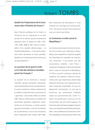 QQuueellllee ffuutt ll’’iimmppoorrttaannccee ddee llaa CCoomm--
mmuunnee ddaannss ll’’hhiissttooiirree ddee FFrraannccee ??
Dans l’histoire politique de la France, la
Commune fut un crépuscule en ce sens
qu’elle fut le dernier grand soulèvement
populaire dans la lignée de 1789, 1792-
1793, 1830, 1848 et 1851. Avec la consoli-
dation d’un système démocratique – la
Troisième République – l’insurrection deve-
nait moins nécessaire et moins possible.
Quelle fut la contribution de la Commune à
cet aboutissement ?
LLee ssoouuvveenniirr ddee llaa gguueerrrree cciivviillee
aa--tt--iill ccrréééé ddeess ddiivviissiioonnss dduurraabblleess
ppaarrmmii lleess FFrraannççaaiiss ??
Le souvenir de la Commune a marqué
l’extrême gauche (socialiste, blanquiste,
anarchiste) pendant toute une génération.
Il a aussi constitué un thème important de
la tradition révolutionnaire communiste et
« gauchiste » des années 1920 aux années
1960. Mais en même temps, la tradition de
patriotisme populaire, également repré-
sentée par la Commune, a inspiré certains
groupes nationalistes. Surtout, la tradition
de ce patriotisme a connu une renaissance
dans la Résistance des années 1941-1944,
dont beaucoup de participants se sont
réclamés de l’héritage des Communards.
C’est dire que le souvenir de la Commune
a pu unir autant que diviser.
LLaa CCoommmmuunnee aa--tt--eellllee ssaauuvvéé llaa
RRééppuubblliiqquuee ??
Les Communards avaient surtout la convic-
tion de se battre pour défendre la Répu-
blique, pour empêcher la majorité royaliste
de l’Assemblée de Versailles de restaurer
une monarchie. Il est certain que des
conservateurs modérés – dont Thiers –
craignaient d’aggraver la discorde politique
dans le pays en menaçant la République,
et Thiers a promis à plusieurs reprises de
respecter son existence. Mais les monar-
chistes, bien que majoritaires, étaient déjà
tellement divisés qu’une restauration sem-
blait hautement improbable. Ce sont les
désaccords monarchistes, et non pas la
Commune, qui constituaient l’obstacle
majeur au couronnement de « Henri V ».
Seule une grande peur aurait pu unir les
monarchistes : par une ironie tragique, si la
Commune avait commencé à gagner la guerre
civile, une monarchie aurait été peut-être pos-
sible ; mais la défaite de la Commune a forti-
fié la république conservatrice de Thiers et de
67
Robert TOMBS
Inter Commune:CHAP13_P65_P76 9/08/07 13:41 Page 67
 