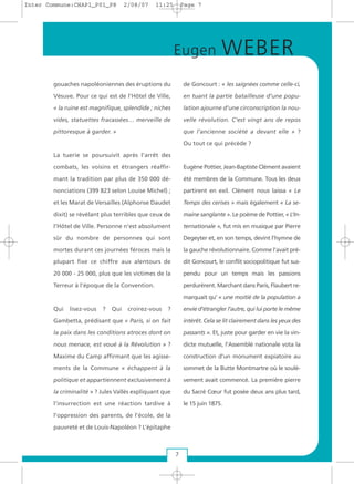 gouaches napoléoniennes des éruptions du
Vésuve. Pour ce qui est de l’Hôtel de Ville,
« la ruine est magnifique, splendide ; niches
vides, statuettes fracassées… merveille de
pittoresque à garder. »
La tuerie se poursuivit après l’arrêt des
combats, les voisins et étrangers réaffir-
mant la tradition par plus de 350 000 dé-
nonciations (399 823 selon Louise Michel) ;
et les Marat de Versailles (Alphonse Daudet
dixit) se révélant plus terribles que ceux de
l’Hôtel de Ville. Personne n’est absolument
sûr du nombre de personnes qui sont
mortes durant ces journées féroces mais la
plupart fixe ce chiffre aux alentours de
20 000 - 25 000, plus que les victimes de la
Terreur à l’époque de la Convention.
Qui lisez-vous ? Qui croirez-vous ?
Gambetta, prédisant que « Paris, si on fait
la paix dans les conditions atroces dont on
nous menace, est voué à la Révolution » ?
Maxime du Camp affirmant que les agisse-
ments de la Commune « échappent à la
politique et appartiennent exclusivement à
la criminalité » ? Jules Vallès expliquant que
l’insurrection est une réaction tardive à
l’oppression des parents, de l’école, de la
pauvreté et de Louis-Napoléon ? L’épitaphe
de Goncourt : « les saignées comme celle-ci,
en tuant la partie batailleuse d’une popu-
lation ajourne d’une circonscription la nou-
velle révolution. C’est vingt ans de repos
que l’ancienne société a devant elle » ?
Ou tout ce qui précède ?
Eugène Pottier, Jean-Baptiste Clément avaient
été membres de la Commune. Tous les deux
partirent en exil. Clément nous laissa « Le
Temps des cerises » mais également « La se-
maine sanglante ». Le poème de Pottier, « L’In-
ternationale », fut mis en musique par Pierre
Degeyter et, en son temps, devint l’hymne de
la gauche révolutionnaire. Comme l’avait pré-
dit Goncourt, le conflit sociopolitique fut sus-
pendu pour un temps mais les passions
perdurèrent. Marchant dans Paris, Flaubert re-
marquait qu’ « une moitié de la population a
envie d’étrangler l’autre, qui lui porte le même
intérêt. Cela se lit clairement dans les yeux des
passants ». Et, juste pour garder en vie la vin-
dicte mutuelle, l’Assemblé nationale vota la
construction d’un monument expiatoire au
sommet de la Butte Montmartre où le soulè-
vement avait commencé. La première pierre
du Sacré Cœur fut posée deux ans plus tard,
le 15 juin 1875.
7
Eugen WEBER
Inter Commune:CHAP1_P01_P8 2/08/07 11:25 Page 7
 