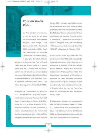 Pour en savoir
plus :
Sur Paris pendant la Commune,
et sur les actes et les idées
des Communards, lisez Jacques
Rougerie : « Paris insurgé » : « La
Commune de 1871 » (Gallimard
2006), « Paris libre 1871 » (Seuil
1971, rééd. 2004) » et « Procès des
Communards » (Gallimard, 1964) ;
et pour plus de détails, William
Serman, « La Commune de Paris » (Fayard
1986), ainsi que Robert Tombs, « La guerre
contre Paris - 1871 » (Aubier 1997). Pour com-
prendre les événements qui ont précédé la
Commune : Alain Plessis, « De la fête impériale
au Mur des Fédérés », 1852-1871 (Seuil 1973),
et Stéphane Audoin-Rouzeau, 1870 : « La
France dans la guerre » (Armand Colin 1989).
Beaucoup de Communards ont écrit sur
1871. Prosper-Olivier Lissagaray, un jour-
naliste communard, est l’auteur d’un récit
vivant et dramatique, « Histoire de la Com-
mune de 1871 » (Livre de Poche, 2005).
Maxime Vuillaume, un autre journaliste, a
raconté en détail certains des événements
les plus dramatiques dans « Mes Cahiers
rouges au temps de la Commune » (Livre de
Poche, 1999). L’écrivain Jules Vallès, membre
de la Commune, a écrit un roman autobio-
graphique, « L’Insurgé » (Livre de Poche, 1972).
Des Fédérés ordinaires ont aussi raconté leurs
expériences : par exemple, Victorine Brocher,
« Victorine B… Souvenirs d’une morte vi-
vante » (Maspero 1976) ; et Emile Maury,
« Mes souvenirs sur les événements des années
1870-1871 » (Boutique de l’Histoire, 1999).
Si vous voulez visiter aujourd’hui les lieux
des événements de 1871, des livres de photo-
graphies vous seront utiles, tels que « La
Commune » (Nathan, Collections Photo-
Poche, 2000) et « Regard d’un Parisien sur
la Commune : Photographies inédites de la
Bibliothèque historique de la Ville de Paris »,
présenté par Jean Baronnet (Gallimard,
2006), ainsi qu’un guide historique illustré,
Jean Braire, Sur les traces des communards :
« Enquête dans les rues de Paris d’au-
jourd’hui » (Editions des Amis de la Com-
mune, 1988).
Si vous voulez pousser vos connaissances
plus loin encore, consultez Robert Le Quillec,
« La Commune de Paris bibliographie cri-
tique » (2e
édition, Boutique de l’Histoire,
2006), une liste analytique et commentée des
centaines d’ouvrages sur la Commune.
PourenSAVOIRPLUS
70
Inter Commune:CHAP13_P65_P76 9/08/07 13:41 Page 70
 