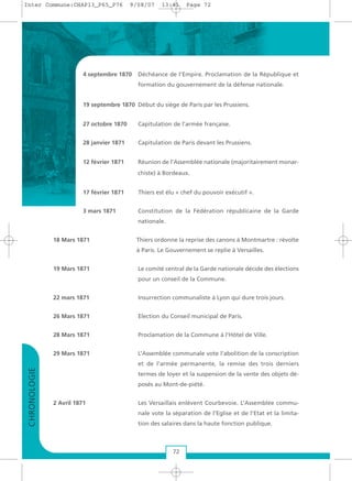 4 septembre 1870 Déchéance de l’Empire. Proclamation de la République et
formation du gouvernement de la défense nationale.
19 septembre 1870 Début du siège de Paris par les Prussiens.
27 octobre 1870 Capitulation de l’armée française.
28 janvier 1871 Capitulation de Paris devant les Prussiens.
12 février 1871 Réunion de l’Assemblée nationale (majoritairement monar-
chiste) à Bordeaux.
17 février 1871 Thiers est élu « chef du pouvoir exécutif ».
3 mars 1871 Constitution de la Fédération républicaine de la Garde
nationale.
18 Mars 1871 Thiers ordonne la reprise des canons à Montmartre : révolte
à Paris. Le Gouvernement se replie à Versailles.
19 Mars 1871 Le comité central de la Garde nationale décide des élections
pour un conseil de la Commune.
22 mars 1871 Insurrection communaliste à Lyon qui dure trois jours.
26 Mars 1871 Election du Conseil municipal de Paris.
28 Mars 1871 Proclamation de la Commune à l’Hôtel de Ville.
29 Mars 1871 L’Assemblée communale vote l’abolition de la conscription
et de l’armée permanente, la remise des trois derniers
termes de loyer et la suspension de la vente des objets dé-
posés au Mont-de-piété.
2 Avril 1871 Les Versaillais enlèvent Courbevoie. L’Assemblée commu-
nale vote la séparation de l’Eglise et de l’Etat et la limita-
tion des salaires dans la haute fonction publique.
72
CHRONOLOGIE
Inter Commune:CHAP13_P65_P76 9/08/07 13:41 Page 72
 