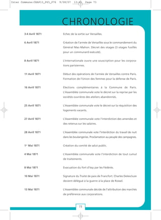 3-4 Avril 1871 Echec de la sortie sur Versailles.
6 Avril 1871 Création de l’armée de Versailles sous le commandement du
Général Mac-Mahon. Décret des otages (3 otages fusillés
pour un communard exécuté).
8 Avril 1871 L’Internationale ouvre une souscription pour les corpora-
tions parisiennes.
11 Avril 1871 Début des opérations de l’armée de Versailles contre Paris.
Formation de l’Union des femmes pour la défense de Paris.
16 Avril 1871 Elections complémentaires à la Commune de Paris.
L’Assemblée communale vote le décret sur la reprise par les
sociétés ouvrières des ateliers abandonnés.
25 Avril 1871 L’Assemblée communale vote le décret sur la réquisition des
logements vacants.
27 Avril 1871 L’Assemblée communale vote l’interdiction des amendes et
des retenus sur les salaires.
28 Avril 1871 L’Assemblée communale vote l’interdiction du travail de nuit
dans les boulangeries. Proclamation au peuple des campagnes.
1er
Mai 1871 Création du comité de salut public.
4 Mai 1871 L’Assemblée communale vote l’interdiction de tout cumul
de traitements.
8 Mai 1871 Evacuation du fort d’Issy par les Fédérés.
10 Mai 1871 Signature du Traité de paix de Francfort. Charles Delescluze
devient délégué à la guerre à la place de Rossel.
13 Mai 1871 L’Assemblée communale décide de l’attribution des marchés
de préférence aux corporations.
73
CHRONOLOGIE
Inter Commune:CHAP13_P65_P76 9/08/07 13:41 Page 73
 