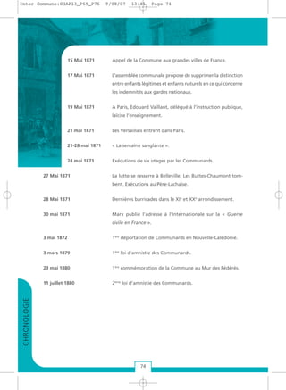 74
15 Mai 1871 Appel de la Commune aux grandes villes de France.
17 Mai 1871 L’assemblée communale propose de supprimer la distinction
entre enfants légitimes et enfants naturels en ce qui concerne
les indemnités aux gardes nationaux.
19 Mai 1871 A Paris, Edouard Vaillant, délégué à l’instruction publique,
laïcise l’enseignement.
21 mai 1871 Les Versaillais entrent dans Paris.
21-28 mai 1871 « La semaine sanglante ».
24 mai 1871 Exécutions de six otages par les Communards.
27 Mai 1871 La lutte se resserre à Belleville. Les Buttes-Chaumont tom-
bent. Exécutions au Père-Lachaise.
28 Mai 1871 Dernières barricades dans le XIe
et XXe
arrondissement.
30 mai 1871 Marx publie l’adresse à l’Internationale sur la « Guerre
civile en France ».
3 mai 1872 1ère
déportation de Communards en Nouvelle-Calédonie.
3 mars 1879 1ère
loi d’amnistie des Communards.
23 mai 1880 1ère
commémoration de la Commune au Mur des Fédérés.
11 juillet 1880 2ème
loi d’amnistie des Communards.
CHRONOLOGIE
Inter Commune:CHAP13_P65_P76 9/08/07 13:41 Page 74
 