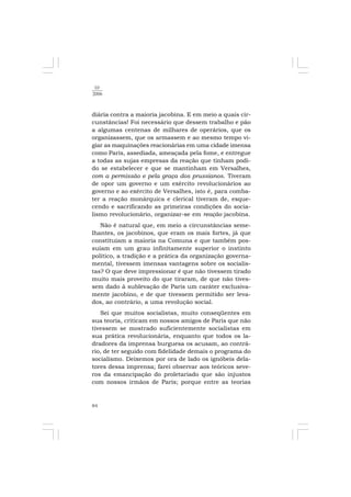 84
10
2006
diária contra a maioria jacobina. E em meio a quais cir-
cunstâncias! Foi necessário que dessem trabalho e pão
a algumas centenas de milhares de operários, que os
organizassem, que os armassem e ao mesmo tempo vi-
giar as maquinações reacionárias em uma cidade imensa
como Paris, assediada, ameaçada pela fome, e entregue
a todas as sujas empresas da reação que tinham podi-
do se estabelecer e que se mantinham em Versalhes,
com a permissão e pela graça dos prussianos. Tiveram
de opor um governo e um exército revolucionários ao
governo e ao exército de Versalhes, isto é, para comba-
ter a reação monárquica e clerical tiveram de, esque-
cendo e sacrificando as primeiras condições do socia-
lismo revolucionário, organizar-se em reação jacobina.
Não é natural que, em meio a circunstâncias seme-
lhantes, os jacobinos, que eram os mais fortes, já que
constituíam a maioria na Comuna e que também pos-
suíam em um grau infinitamente superior o instinto
político, a tradição e a prática da organização governa-
mental, tivessem imensas vantagens sobre os socialis-
tas? O que deve impressionar é que não tivessem tirado
muito mais proveito do que tiraram, de que não tives-
sem dado à sublevação de Paris um caráter exclusiva-
mente jacobino, e de que tivessem permitido ser leva-
dos, ao contrário, a uma revolução social.
Sei que muitos socialistas, muito conseqüentes em
sua teoria, criticam em nossos amigos de Paris que não
tivessem se mostrado suficientemente socialistas em
sua prática revolucionária, enquanto que todos os la-
dradores da imprensa burguesa os acusam, ao contrá-
rio, de ter seguido com fidelidade demais o programa do
socialismo. Deixemos por ora de lado os ignóbeis dela-
tores dessa imprensa; farei observar aos teóricos seve-
ros da emancipação do proletariado que são injustos
com nossos irmãos de Paris; porque entre as teorias
 
