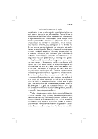 85
verve
A Comuna de Paris e a noção de Estado
mais justas e sua prática existe uma distância imensa
que não se franqueia em alguns dias. Quem já teve a
felicidade de conhecer Varlin, por exemplo, para nome-
ar apenas aquele cuja morte é certa, sabe até que ponto
foram apaixonadas, reflexivas e profundas nele e em
seus amigos as convicções socialistas. Eram homens
cujo cuidado ardente, cuja abnegação e boa-fé não pu-
deram nunca ser questionados por ninguém que deles
tivesse se aproximado. Mas, precisamente porque eram
homens de boa-fé, estavam cheios de desconfiança em
si mesmos, diante da obra imensa à qual tinham dedi-
cado seu pensamento e sua vida: consideravam-se tão
pequenos! Tinham, por demais, a convicção de que na
revolução social, diametralmente oposta — nisto como
em todo o resto — à revolução política, a ação dos indi-
víduos deve ser quase nula e a ação espontânea das
massas deve ser tudo. O que os indivíduos podem fazer
é elaborar, esclarecer e propagar as idéias que cor-
respondem ao instinto popular e também contribuir com
seus esforços incessantes à organização revolucionária
da potência natural das massas, mas nada além; e o
resto não pode nem deve se fazer mais do que pelo pró-
prio povo. De outra maneira, chegar-se-ia à ditadura
política, isto é, à reconstituição do Estado, dos privilé-
gios, das desigualdades, de todas as opressões do Esta-
do, e chegar-se-ia, por um caminho desviado mas lógi-
co, ao restabelecimento da escravidão política, social e
econômica das massas populares.
Varlin e seus amigos, como todos os socialistas sin-
ceros, e em geral como todos os trabalhadores nascidos
e educados no povo, compartilhavam no mais alto grau
essa prevenção perfeitamente legítima contra a iniciati-
va contínua dos mesmos indivíduos, contra a domina-
ção exercida pelas individualidades superiores: e como
antes de mais nada eram justos, direcionavam também
 