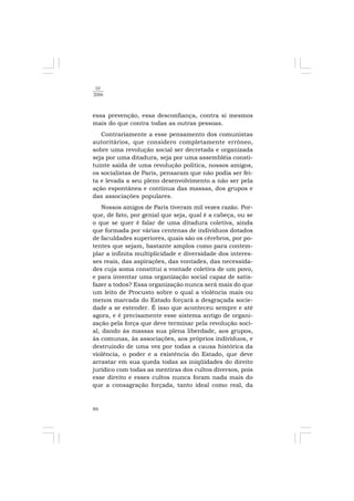 86
10
2006
essa prevenção, essa desconfiança, contra si mesmos
mais do que contra todas as outras pessoas.
Contrariamente a esse pensamento dos comunistas
autoritários, que considero completamente errôneo,
sobre uma revolução social ser decretada e organizada
seja por uma ditadura, seja por uma assembléia consti-
tuinte saída de uma revolução política, nossos amigos,
os socialistas de Paris, pensaram que não podia ser fei-
ta e levada a seu pleno desenvolvimento a não ser pela
ação espontânea e contínua das massas, dos grupos e
das associações populares.
Nossos amigos de Paris tiveram mil vezes razão. Por-
que, de fato, por genial que seja, qual é a cabeça, ou se
o que se quer é falar de uma ditadura coletiva, ainda
que formada por várias centenas de indivíduos dotados
de faculdades superiores, quais são os cérebros, por po-
tentes que sejam, bastante amplos como para contem-
plar a infinita multiplicidade e diversidade dos interes-
ses reais, das aspirações, das vontades, das necessida-
des cuja soma constitui a vontade coletiva de um povo,
e para inventar uma organização social capaz de satis-
fazer a todos? Essa organização nunca será mais do que
um leito de Procusto sobre o qual a violência mais ou
menos marcada do Estado forçará a desgraçada socie-
dade a se estender. É isso que aconteceu sempre e até
agora, e é precisamente esse sistema antigo de organi-
zação pela força que deve terminar pela revolução soci-
al, dando às massas sua plena liberdade, aos grupos,
às comunas, às associações, aos próprios indivíduos, e
destruindo de uma vez por todas a causa histórica da
violência, o poder e a existência do Estado, que deve
arrastar em sua queda todas as iniqüidades do direito
jurídico com todas as mentiras dos cultos diversos, pois
esse direito e esses cultos nunca foram nada mais do
que a consagração forçada, tanto ideal como real, da
 