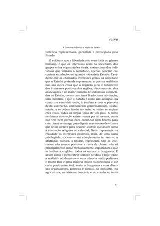 87
verve
A Comuna de Paris e a noção de Estado
violência representada, garantida e privilegiada pelo
Estado.
É evidente que a liberdade não será dada ao gênero
humano, e que os interesses reais da sociedade, dos
grupos e das organizações locais, assim como dos indi-
víduos que formam a sociedade, apenas poderão en-
contrar satisfação real quando não existir Estado. É evi-
dente que os chamados interesses gerais da sociedade
que o Estado pretende representar, e que na realidade
não são outra coisa que a negação geral e consciente
dos interesses positivos das regiões, das comunas, das
associações e do maior número de indivíduos submeti-
dos ao Estado, constituem uma ficção, uma abstração,
uma mentira, e que o Estado é como um açougue, ou
como um cemitério onde, à sombra e com o pretexto
desta abstração, comparecem generosamente, beata-
mente, a se deixar imolar ou enterrar todas as aspira-
ções reais, todas as forças vivas de um país. E como
nenhuma abstração existe nunca por si mesma, como
não tem nem pernas para caminhar nem braços para
criar, nem estômago para digerir essa massa de vítimas
que se lhe oferece para devorar, é óbvio que assim como
a abstração religiosa ou celestial, Deus, representa na
realidade os interesses positivos, reais, de uma casta
privilegiada, o clero — seu complemento terreno —, a
abstração política, o Estado, representa hoje os inte-
resses não menos positivos e reais da classe, não só
principalmente senão exclusivamente, exploradora e que
se inclina a englobar todas as outras: a burguesia. E
assim como o clero esteve sempre dividido e hoje tende
a se dividir ainda mais em uma minoria muito poderosa
e muito rica e uma maioria muito subordinada e até
certo ponto miserável, assim a burguesia e suas diver-
sas organizações, políticas e sociais, na indústria, na
agricultura, no sistema bancário e no comércio, tanto
 