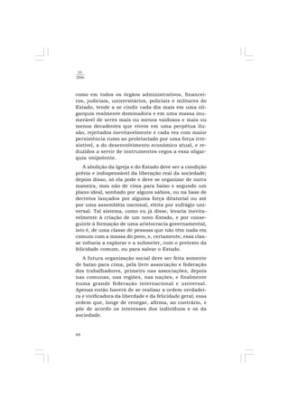88
10
2006
como em todos os órgãos administrativos, financei-
ros, judiciais, universitários, policiais e militares do
Estado, tende a se cindir cada dia mais em uma oli-
garquia realmente dominadora e em uma massa inu-
merável de seres mais ou menos vaidosos e mais ou
menos decadentes que vivem em uma perpétua ilu-
são, rejeitados inevitavelmente e cada vez com maior
persistência rumo ao proletariado por uma força irre-
sistível, a do desenvolvimento econômico atual, e re-
duzidos a servir de instrumentos cegos a essa oligar-
quia onipotente.
A abolição da Igreja e do Estado deve ser a condição
prévia e indispensável da liberação real da sociedade;
depois disso, só ela pode e deve se organizar de outra
maneira, mas não de cima para baixo e segundo um
plano ideal, sonhado por alguns sábios, ou na base de
decretos lançados por alguma força ditatorial ou até
por uma assembléia nacional, eleita por sufrágio uni-
versal. Tal sistema, como eu já disse, levaria inevita-
velmente à criação de um novo Estado, e por conse-
guinte à formação de uma aristocracia governamental,
isto é, de uma classe de pessoas que não têm nada em
comum com a massa do povo, e, certamente, essa clas-
se voltaria a explorar e a submeter, com o pretexto da
felicidade comum, ou para salvar o Estado.
A futura organização social deve ser feita somente
de baixo para cima, pela livre associação e federação
dos trabalhadores, primeiro nas associações, depois
nas comunas, nas regiões, nas nações, e finalmente
numa grande federação internacional e universal.
Apenas então haverá de se realizar a ordem verdadei-
ra e vivificadora da liberdade e da felicidade geral, essa
ordem que, longe de renegar, afirma, ao contrário, e
põe de acordo os interesses dos indivíduos e os da
sociedade.
 