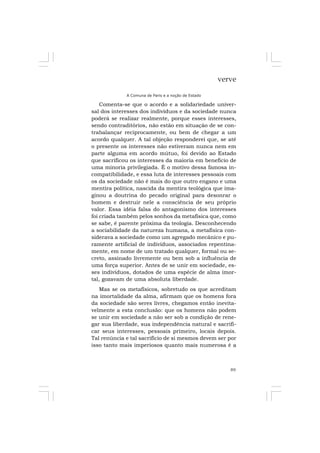 89
verve
A Comuna de Paris e a noção de Estado
Comenta-se que o acordo e a solidariedade univer-
sal dos interesses dos indivíduos e da sociedade nunca
poderá se realizar realmente, porque esses interesses,
sendo contraditórios, não estão em situação de se con-
trabalançar reciprocamente, ou bem de chegar a um
acordo qualquer. A tal objeção responderei que, se até
o presente os interesses não estiveram nunca nem em
parte alguma em acordo mútuo, foi devido ao Estado
que sacrificou os interesses da maioria em benefício de
uma minoria privilegiada. É o motivo dessa famosa in-
compatibilidade, e essa luta de interesses pessoais com
os da sociedade não é mais do que outro engano e uma
mentira política, nascida da mentira teológica que ima-
ginou a doutrina do pecado original para desonrar o
homem e destruir nele a consciência de seu próprio
valor. Essa idéia falsa do antagonismo dos interesses
foi criada também pelos sonhos da metafísica que, como
se sabe, é parente próxima da teologia. Desconhecendo
a sociabilidade da natureza humana, a metafísica con-
siderava a sociedade como um agregado mecânico e pu-
ramente artificial de indivíduos, associados repentina-
mente, em nome de um tratado qualquer, formal ou se-
creto, assinado livremente ou bem sob a influência de
uma força superior. Antes de se unir em sociedade, es-
ses indivíduos, dotados de uma espécie de alma imor-
tal, gozavam de uma absoluta liberdade.
Mas se os metafísicos, sobretudo os que acreditam
na imortalidade da alma, afirmam que os homens fora
da sociedade são seres livres, chegamos então inevita-
velmente a esta conclusão: que os homens não podem
se unir em sociedade a não ser sob a condição de rene-
gar sua liberdade, sua independência natural e sacrifi-
car seus interesses, pessoais primeiro, locais depois.
Tal renúncia e tal sacrifício de si mesmos devem ser por
isso tanto mais imperiosos quanto mais numerosa é a
 