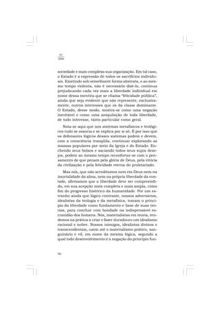 90
10
2006
sociedade e mais complexa sua organização. Em tal caso,
o Estado é a expressão de todos os sacrifícios individu-
ais. Existindo sob semelhante forma abstrata, e ao mes-
mo tempo violenta, não é necessário dizê-lo, continua
prejudicando cada vez mais a liberdade individual em
nome dessa mentira que se chama “felicidade pública”,
ainda que seja evidente que não represente, exclusiva-
mente, outros interesses que os da classe dominante.
O Estado, desse modo, mostra-se como uma negação
inevitável e como uma aniquilação de toda liberdade,
de todo interesse, tanto particular como geral.
Nota-se aqui que nos sistemas metafísicos e teológi-
cos tudo se associa e se explica por si só. É por isso que
os defensores lógicos desses sistemas podem e devem,
com a consciência tranqüila, continuar explorando as
massas populares por meio da Igreja e do Estado. En-
chendo seus bolsos e saciando todos seus sujos dese-
jos, podem ao mesmo tempo reconfortar-se com o pen-
samento de que penam pela glória de Deus, pela vitória
da civilização e pela felicidade eterna do proletariado.
Mas nós, que não acreditamos nem em Deus nem na
imortalidade da alma, nem na própria liberdade da von-
tade, afirmamos que a liberdade deve ser compreendi-
da, em sua acepção mais completa e mais ampla, como
fim do progresso histórico da humanidade. Por um es-
tranho ainda que lógico contraste, nossos adversários,
idealistas da teologia e da metafísica, tomam o princí-
pio da liberdade como fundamento e base de suas teo-
rias, para concluir com bondade na indispensável es-
cravidão dos homens. Nós, materialistas em teoria, ten-
demos na prática a criar e fazer duradouro um idealismo
racional e nobre. Nossos inimigos, idealistas divinos e
transcendentais, caem até o materialismo prático, san-
guinário e vil, em nome da mesma lógica, segundo a
qual todo desenvolvimento é a negação do princípio fun-
 