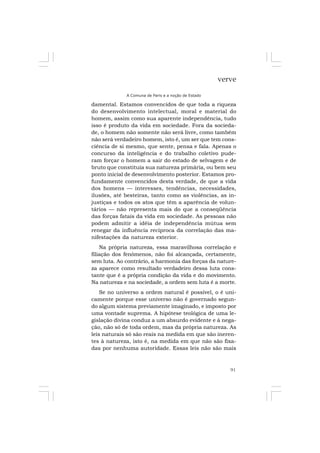 91
verve
A Comuna de Paris e a noção de Estado
damental. Estamos convencidos de que toda a riqueza
do desenvolvimento intelectual, moral e material do
homem, assim como sua aparente independência, tudo
isso é produto da vida em sociedade. Fora da socieda-
de, o homem não somente não será livre, como também
não será verdadeiro homem, isto é, um ser que tem cons-
ciência de si mesmo, que sente, pensa e fala. Apenas o
concurso da inteligência e do trabalho coletivo pude-
ram forçar o homem a sair do estado de selvagem e de
bruto que constituía sua natureza primária, ou bem seu
ponto inicial de desenvolvimento posterior. Estamos pro-
fundamente convencidos desta verdade, de que a vida
dos homens — interesses, tendências, necessidades,
ilusões, até besteiras, tanto como as violências, as in-
justiças e todos os atos que têm a aparência de volun-
tários — não representa mais do que a conseqüência
das forças fatais da vida em sociedade. As pessoas não
podem admitir a idéia de independência mútua sem
renegar da influência recíproca da correlação das ma-
nifestações da natureza exterior.
Na própria natureza, essa maravilhosa correlação e
filiação dos fenômenos, não foi alcançada, certamente,
sem luta. Ao contrário, a harmonia das forças da nature-
za aparece como resultado verdadeiro dessa luta cons-
tante que é a própria condição da vida e do movimento.
Na natureza e na sociedade, a ordem sem luta é a morte.
Se no universo a ordem natural é possível, o é uni-
camente porque esse universo não é governado segun-
do algum sistema previamente imaginado, e imposto por
uma vontade suprema. A hipótese teológica de uma le-
gislação divina conduz a um absurdo evidente e à nega-
ção, não só de toda ordem, mas da própria natureza. As
leis naturais só são reais na medida em que são ineren-
tes à natureza, isto é, na medida em que não são fixa-
das por nenhuma autoridade. Essas leis não são mais
 