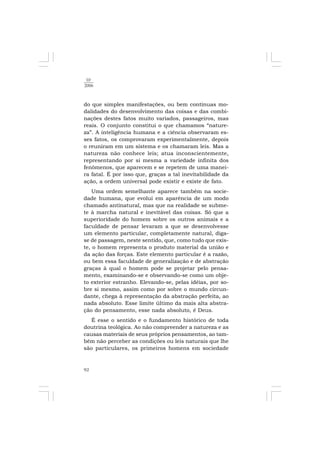 92
10
2006
do que simples manifestações, ou bem contínuas mo-
dalidades do desenvolvimento das coisas e das combi-
nações destes fatos muito variados, passageiros, mas
reais. O conjunto constitui o que chamamos “nature-
za”. A inteligência humana e a ciência observaram es-
ses fatos, os comprovaram experimentalmente, depois
o reuniram em um sistema e os chamaram leis. Mas a
natureza não conhece leis; atua inconscientemente,
representando por si mesma a variedade infinita dos
fenômenos, que aparecem e se repetem de uma manei-
ra fatal. É por isso que, graças a tal inevitabilidade da
ação, a ordem universal pode existir e existe de fato.
Uma ordem semelhante aparece também na socie-
dade humana, que evolui em aparência de um modo
chamado antinatural, mas que na realidade se subme-
te à marcha natural e inevitável das coisas. Só que a
superioridade do homem sobre os outros animais e a
faculdade de pensar levaram a que se desenvolvesse
um elemento particular, completamente natural, diga-
se de passagem, neste sentido, que, como tudo que exis-
te, o homem representa o produto material da união e
da ação das forças. Este elemento particular é a razão,
ou bem essa faculdade de generalização e de abstração
graças à qual o homem pode se projetar pelo pensa-
mento, examinando-se e observando-se como um obje-
to exterior estranho. Elevando-se, pelas idéias, por so-
bre si mesmo, assim como por sobre o mundo circun-
dante, chega à representação da abstração perfeita, ao
nada absoluto. Esse limite último da mais alta abstra-
ção do pensamento, esse nada absoluto, é Deus.
É esse o sentido e o fundamento histórico de toda
doutrina teológica. Ao não compreender a natureza e as
causas materiais de seus próprios pensamentos, ao tam-
bém não perceber as condições ou leis naturais que lhe
são particulares, os primeiros homens em sociedade
 