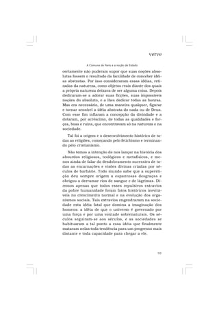 93
verve
A Comuna de Paris e a noção de Estado
certamente não puderam supor que suas noções abso-
lutas fossem o resultado da faculdade de conceber idéi-
as abstratas. Por isso consideraram essas idéias, reti-
radas da natureza, como objetos reais diante dos quais
a própria natureza deixava de ser alguma coisa. Depois
dedicaram-se a adorar suas ficções, suas impossíveis
noções do absoluto, e a lhes dedicar todas as honras.
Mas era necessário, de uma maneira qualquer, figurar
e tornar sensível a idéia abstrata do nada ou de Deus.
Com esse fim inflaram a concepção da divindade e a
dotaram, por acréscimo, de todas as qualidades e for-
ças, boas e ruins, que encontravam só na natureza e na
sociedade.
Tal foi a origem e o desenvolvimento histórico de to-
das as religiões, começando pelo fetichismo e terminan-
do pelo cristianismo.
Não temos a intenção de nos lançar na história dos
absurdos religiosos, teológicos e metafísicos, e me-
nos ainda de falar do desdobramento sucessivo de to-
das as encarnações e visões divinas criadas por sé-
culos de barbárie. Todo mundo sabe que a supersti-
ção deu sempre origem a espantosas desgraças e
obrigou a derramar rios de sangue e de lágrimas. Di-
remos apenas que todos esses repulsivos extravios
da pobre humanidade foram fatos históricos inevitá-
veis no crescimento normal e na evolução dos orga-
nismos sociais. Tais extravios engendraram na socie-
dade esta idéia fatal que domina a imaginação dos
homens: a idéia de que o universo é governado por
uma força e por uma vontade sobrenaturais. Os sé-
culos seguiram-se aos séculos, e as sociedades se
habituaram a tal ponto a essa idéia que finalmente
mataram nelas toda tendência para um progresso mais
distante e toda capacidade para chegar a ele.
 