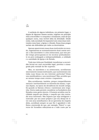 94
10
2006
A ambição de alguns indivíduos, em primeiro lugar, e
depois de algumas classes sociais, erigiram em princípio
vital a escravidão e a conquista e enraizaram, mais do que
qualquer outra, essa terrível idéia da divindade. Desde
então, toda sociedade foi impossível sem estas duas insti-
tuições como base: a Igreja e o Estado. Essas duas pragas
sociais são defendidas por todos os doutrinários.
Apenas apareceram essas duas instituições no mun-
do, organizaram-se automaticamente duas castas soci-
ais: a dos sacerdotes e a dos aristocratas, que sem per-
der tempo preocuparam-se em inculcar profundamen-
te no povo subjugado a indispensabilidade, a utilidade
e a santidade da Igreja e do Estado.
Tudo isso tinha por finalidade transformar a escravi-
dão brutal em uma escravidão legal, prevista e consa-
grada pela vontade do Ser supremo.
Mas, os sacerdotes e os aristocratas, acreditavam
sinceramente nessas instituições, que sustentavam com
todas suas forças em seu interesse particular? Eram
uns mistificadores e uns mentirosos? Não; acredito que
ao mesmo tempo eram crentes e impostores.
Eles acreditavam, também, porque compartilhavam
natural e inevitavelmente os extravios da massa, e ape-
nas depois, na época da decadência do mundo antigo,
foi quando se fizeram céticos e mentirosos sem vergo-
nha. Outra razão permite considerar os fundadores dos
Estados como gente sincera. O homem acredita com fa-
cilidade naquilo que deseja, e naquilo que não contra-
diz seus interesses. Não importa que seja inteligente e
instruído: por seu amor próprio e por seu desejo de vi-
ver com seus semelhantes e de se aproveitar do respeito
deles, acreditará sempre no que lhe é agradável e útil.
Estou convencido de que, por exemplo, Thiers8
e o go-
verno de Versalhes esforçaram-se a todo custo por se
 