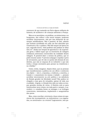95
verve
A Comuna de Paris e a noção de Estado
convencer de que matando em Paris alguns milhares de
homens, de mulheres e de crianças salvavam a França.
Mas se os sacerdotes, os profetas, os aristocratas e os
burgueses, dos velhos e dos novos tempos, puderam
acreditar sinceramente, não por isso deixaram de ser
sempre mistificadores. Não é possível, de fato, admitir
que tenham acreditado em cada um dos absurdos que
constituem a fé e a política. Não falo sequer da época em
que, segundo Cícero, “dois profetas não podiam se olhar
sem rir”. Ainda nos tempos da ignorância e da supersti-
ção geral, é difícil supor que os inventores de milagres
cotidianos estivessem convencidos da realidade desses
milagres. É possível dizer o mesmo da política, que se
pode resumir assim: “é preciso subjugar e espoliar o povo
de tal maneira, que ele não se queixe alto demais de seu
destino, que não se esqueça de se submeter e que não
tenha o tempo necessário para pensar na resistência e
na rebelião.”
Como, então, imaginar, depois disso, que as pessoas
que transformaram a política em um ofício e conhecem
seu objeto — isto é, a injustiça, a violência, a mentira, a
traição e o assassinato em massa e isolado —, possam
acreditar sinceramente na arte política e na sabedoria
do Estado gerador da felicidade social? Não podem ter
chegado a esse grau de estupidez, apesar de toda sua
crueldade. A Igreja e o Estado têm sido em todos os tem-
pos grandes escolas de vícios. A História está aí para
testemunhar seus crimes; em toda parte e sempre, o sa-
cerdote e o estadista foram os inimigos e os verdugos
conscientes, sistemáticos, implacáveis e sanguinários
dos povos.
Mas, como conciliar, entretanto, duas coisas em apa-
rência tão incompatíveis: os embusteiros e os engana-
dos, os mentirosos e os crentes? Logicamente, isso pa-
 