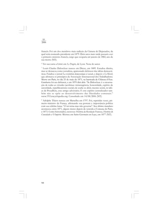98
10
2006
francês. Foi um dos membros mais radicais da Câmara de Deputados, da
qual seria nomeado presidente em 1879. Dois anos mais tarde passará a ser
o primeiro-ministro francês, cargo que ocuparia até janeiro de 1882, ano de
sua morte (NT).
6
Ver sua carta a Littré em Le Progrès, de Lyon. Nota do autor.
7
Louis Charles Delescluze nasceu em Dreux, em 1809. Estudou direito,
mas se destacou como jornalista, apaixonado defensor das idéias democrá-
ticas. Fundou o jornal La revolution democratique et sociale, e depois o Le Réveil,
que afirmava os princípios da Associação Internacional dos Trabalhadores.
Morre em Paris, no dia 25 de maio de 1871, na barricada de Château-d´Eau.
Gambetta foi seu defensor, e em 1870 dirá dele: “Se Delescluze é a encarna-
ção de todas as virtudes jacobinas: intransigência, honestidade, espírito de
autoridade, republicanismo social; ele soube se abrir, mesmo assim, às idéi-
as de Proudhon, esse antigo adversário. E este espírito centralizador tam-
bém não se opõe ao desenvolvimento das liberdades comunais.”
www.1911encyclopedia.org. Consultado em 14/08/2006 (NT).
8
Adolphe Thiers nasceu em Marselha em 1797. Foi, repetidas vezes, pri-
meiro-ministro da França, afirmando sua postura e importância política
com seu célebre lema: “O rei reina mas não governa”. Seu último mandato
aconteceu entre 1871, alguns meses depois de vencida a Comuna de Paris,
e 1873. Como historiador, escreveu: História da Revolução Francesa, História do
Consulado e O Império. Morreu em Saint-Germain-en-Laye, em 1877 (NT).
 