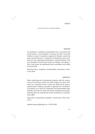 99
verve
A Comuna de Paris e a noção de Estado
RESUMO
Ao confrontar o socialismo revolucionário com o comunismo da
escola alemã, o texto focaliza a Comuna de Paris como fato
histórico no qual é ensaiada a negação do Estado; a partir da
qual é possível pensar o socialismo revolucionário como resul-
tado de uma organização federalista e descentralizada, livre
da autoridade universal que emana do Estado e da Igreja, e
livre, mais ainda, da reprodução dessa autoridade como efeito
revolucionário.
Palavras-chave: socialismo revolucionário, comunismo, Comu-
na de Paris.
ABSTRACT
When confronting the revolutionary socialism with the commu-
nism of the German school, the article targets the Paris Com-
mune as a historical event in which the denial of the state is
experimented; making it possible to approach the revolutiona-
ry socialism as a result of a federalist and decentralized orga-
nization, free from the state and church authority and particu-
larly free from the reproduction of this authority as a revolutio-
nary effect.
Keywords: revolutionary socialism, communism, Paris Com-
mune.
Indicado para publicação em 15/08/2005.
 