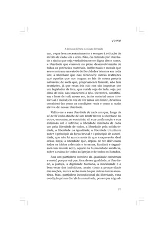 77
verve
A Comuna de Paris e a noção de Estado
um, o que leva necessariamente e sempre à redução do
direito de cada um a zero. Não, eu entendo por liberda-
de a única que seja verdadeiramente digna deste nome,
a liberdade que consiste no pleno desenvolvimento de
todas as potências materiais, intelectuais e morais que
se encontram em estado de faculdades latentes em cada
um; a liberdade que não reconhece outras restrições
que aquelas que nos tragam as leis de nossa própria
natureza; de sorte que, propriamente falando, não tem
restrições, já que estas leis não nos são impostas por
um legislador de fora, que reside seja do lado, seja por
cima de nós; são imanentes a nós, inerentes, constitu-
em a base de todo nosso ser, tanto material como inte-
lectual e moral; em vez de ver nelas um limite, devemos
considerá-las como as condições reais e como a razão
efetiva de nossa liberdade.
Refiro-me a essa liberdade de cada um que, longe de
se deter como diante de um limite frente à liberdade do
outro, encontra, ao contrário, ali sua confirmação e sua
extensão até o infinito; a liberdade ilimitada de cada
um pela liberdade de todos, a liberdade pela solidarie-
dade, a liberdade na igualdade; a liberdade triunfante
sobre o princípio da força brutal e o princípio de autori-
dade, que não foi nunca mais do que a expressão ideal
dessa força; a liberdade que, depois de ter derrubado
todos os ídolos celestiais e terrenos, fundará e organi-
zará um mundo novo, aquele da humanidade solidária,
sobre a ruína de todas as Igrejas e de todos os Estados.
Sou um partidário convicto da igualdade econômica
e social, porque sei que, fora dessa igualdade, a liberda-
de, a justiça, a dignidade humana, a moralidade e o
bem-estar dos indivíduos, assim como a prosperidade
das nações, nunca serão mais do que outras tantas men-
tiras. Mas, partidário incondicional da liberdade, essa
condição primordial da humanidade, penso que a igual-
 