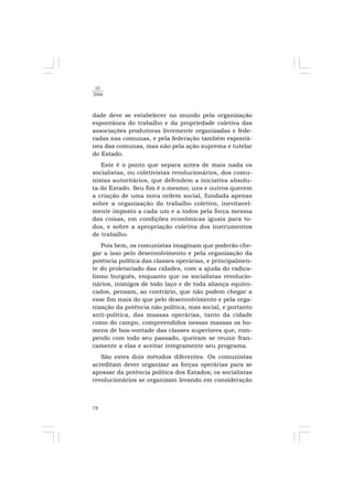 78
10
2006
dade deve se estabelecer no mundo pela organização
espontânea do trabalho e da propriedade coletiva das
associações produtoras livremente organizadas e fede-
radas nas comunas, e pela federação também espontâ-
nea das comunas, mas não pela ação suprema e tutelar
do Estado.
Este é o ponto que separa antes de mais nada os
socialistas, ou coletivistas revolucionários, dos comu-
nistas autoritários, que defendem a iniciativa absolu-
ta do Estado. Seu fim é o mesmo; uns e outros querem
a criação de uma nova ordem social, fundada apenas
sobre a organização do trabalho coletivo, inevitavel-
mente imposto a cada um e a todos pela força mesma
das coisas, em condições econômicas iguais para to-
dos, e sobre a apropriação coletiva dos instrumentos
de trabalho.
Pois bem, os comunistas imaginam que poderão che-
gar a isso pelo desenvolvimento e pela organização da
potência política das classes operárias, e principalmen-
te do proletariado das cidades, com a ajuda do radica-
lismo burguês, enquanto que os socialistas revolucio-
nários, inimigos de todo laço e de toda aliança equivo-
cados, pensam, ao contrário, que não podem chegar a
esse fim mais do que pelo desenvolvimento e pela orga-
nização da potência não política, mas social, e portanto
anti-política, das massas operárias, tanto da cidade
como do campo, compreendidos nessas massas os ho-
mens de boa-vontade das classes superiores que, rom-
pendo com todo seu passado, queiram se reunir fran-
camente a elas e aceitar integramente seu programa.
São estes dois métodos diferentes. Os comunistas
acreditam dever organizar as forças operárias para se
apossar da potência política dos Estados; os socialistas
revolucionários se organizam levando em consideração
 