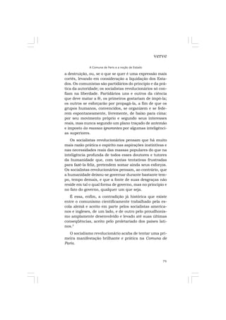 79
verve
A Comuna de Paris e a noção de Estado
a destruição, ou, se o que se quer é uma expressão mais
cortês, levando em consideração a liquidação dos Esta-
dos. Os comunistas são partidários do princípio e da prá-
tica da autoridade; os socialistas revolucionários só con-
fiam na liberdade. Partidários uns e outros da ciência
que deve matar a fé, os primeiros gostariam de impô-la;
os outros se esforçarão por propagá-la, a fim de que os
grupos humanos, convencidos, se organizem e se fede-
rem espontaneamente, livremente, de baixo para cima:
por seu movimento próprio e segundo seus interesses
reais, mas nunca segundo um plano traçado de antemão
e imposto às massas ignorantes por algumas inteligênci-
as superiores.
Os socialistas revolucionários pensam que há muito
mais razão prática e espírito nas aspirações instintivas e
nas necessidades reais das massas populares do que na
inteligência profunda de todos esses doutores e tutores
da humanidade que, com tantas tentativas frustradas
para fazê-la feliz, pretendem somar ainda seus esforços.
Os socialistas revolucionários pensam, ao contrário, que
a humanidade deixou-se governar durante bastante tem-
po, tempo demais, e que a fonte de suas desgraças não
reside em tal o qual forma de governo, mas no princípio e
no fato do governo, qualquer um que seja.
É essa, enfim, a contradição já histórica que existe
entre o comunismo cientificamente trabalhado pela es-
cola alemã e aceito em parte pelos socialistas america-
nos e ingleses, de um lado, e de outro pelo proudhonis-
mo amplamente desenvolvido e levado até suas últimas
conseqüências, aceito pelo proletariado dos países lati-
nos.3
O socialismo revolucionário acaba de tentar uma pri-
meira manifestação brilhante e prática na Comuna de
Paris.
 