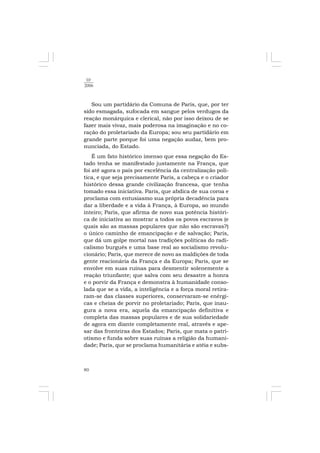 80
10
2006
Sou um partidário da Comuna de Paris, que, por ter
sido esmagada, sufocada em sangue pelos verdugos da
reação monárquica e clerical, não por isso deixou de se
fazer mais vivaz, mais poderosa na imaginação e no co-
ração do proletariado da Europa; sou seu partidário em
grande parte porque foi uma negação audaz, bem pro-
nunciada, do Estado.
É um fato histórico imenso que essa negação do Es-
tado tenha se manifestado justamente na França, que
foi até agora o país por excelência da centralização polí-
tica, e que seja precisamente Paris, a cabeça e o criador
histórico dessa grande civilização francesa, que tenha
tomado essa iniciativa. Paris, que abdica de sua coroa e
proclama com entusiasmo sua própria decadência para
dar a liberdade e a vida à França, à Europa, ao mundo
inteiro; Paris, que afirma de novo sua potência históri-
ca de iniciativa ao mostrar a todos os povos escravos (e
quais são as massas populares que não são escravas?)
o único caminho de emancipação e de salvação; Paris,
que dá um golpe mortal nas tradições políticas do radi-
calismo burguês e uma base real ao socialismo revolu-
cionário; Paris, que merece de novo as maldições de toda
gente reacionária da França e da Europa; Paris, que se
envolve em suas ruínas para desmentir solenemente a
reação triunfante; que salva com seu desastre a honra
e o porvir da França e demonstra à humanidade conso-
lada que se a vida, a inteligência e a força moral retira-
ram-se das classes superiores, conservaram-se enérgi-
cas e cheias de porvir no proletariado; Paris, que inau-
gura a nova era, aquela da emancipação definitiva e
completa das massas populares e de sua solidariedade
de agora em diante completamente real, através e ape-
sar das fronteiras dos Estados; Paris, que mata o patri-
otismo e funda sobre suas ruínas a religião da humani-
dade; Paris, que se proclama humanitária e atéia e subs-
 