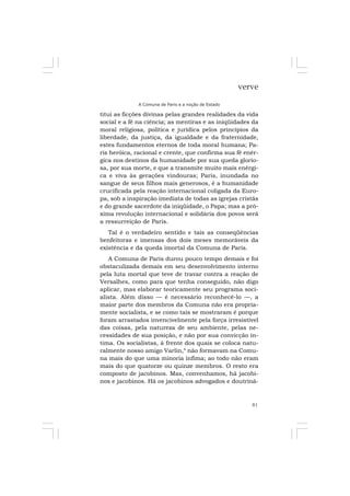 81
verve
A Comuna de Paris e a noção de Estado
titui as ficções divinas pelas grandes realidades da vida
social e a fé na ciência; as mentiras e as iniqüidades da
moral religiosa, política e jurídica pelos princípios da
liberdade, da justiça, da igualdade e da fraternidade,
estes fundamentos eternos de toda moral humana; Pa-
ris heróica, racional e crente, que confirma sua fé enér-
gica nos destinos da humanidade por sua queda glorio-
sa, por sua morte, e que a transmite muito mais enérgi-
ca e viva às gerações vindouras; Paris, inundada no
sangue de seus filhos mais generosos, é a humanidade
crucificada pela reação internacional coligada da Euro-
pa, sob a inspiração imediata de todas as igrejas cristãs
e do grande sacerdote da iniqüidade, o Papa; mas a pró-
xima revolução internacional e solidária dos povos será
a ressurreição de Paris.
Tal é o verdadeiro sentido e tais as conseqüências
benfeitoras e imensas dos dois meses memoráveis da
existência e da queda imortal da Comuna de Paris.
A Comuna de Paris durou pouco tempo demais e foi
obstaculizada demais em seu desenvolvimento interno
pela luta mortal que teve de travar contra a reação de
Versalhes, como para que tenha conseguido, não digo
aplicar, mas elaborar teoricamente seu programa soci-
alista. Além disso — é necessário reconhecê-lo —, a
maior parte dos membros da Comuna não era propria-
mente socialista, e se como tais se mostraram é porque
foram arrastados invencivelmente pela força irresistível
das coisas, pela natureza de seu ambiente, pelas ne-
cessidades de sua posição, e não por sua convicção ín-
tima. Os socialistas, à frente dos quais se coloca natu-
ralmente nosso amigo Varlin,4
não formavam na Comu-
na mais do que uma minoria ínfima; ao todo não eram
mais do que quatorze ou quinze membros. O resto era
composto de jacobinos. Mas, convenhamos, há jacobi-
nos e jacobinos. Há os jacobinos advogados e doutriná-
 