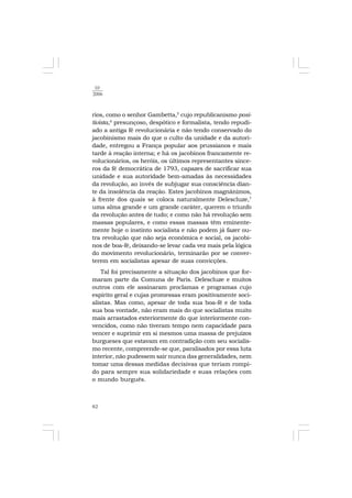 82
10
2006
rios, como o senhor Gambetta,5
cujo republicanismo posi-
tivista,6
presunçoso, despótico e formalista, tendo repudi-
ado a antiga fé revolucionária e não tendo conservado do
jacobinismo mais do que o culto da unidade e da autori-
dade, entregou a França popular aos prussianos e mais
tarde à reação interna; e há os jacobinos francamente re-
volucionários, os heróis, os últimos representantes since-
ros da fé democrática de 1793, capazes de sacrificar sua
unidade e sua autoridade bem-amadas às necessidades
da revolução, ao invés de subjugar sua consciência dian-
te da insolência da reação. Estes jacobinos magnânimos,
à frente dos quais se coloca naturalmente Delescluze,7
uma alma grande e um grande caráter, querem o triunfo
da revolução antes de tudo; e como não há revolução sem
massas populares, e como essas massas têm eminente-
mente hoje o instinto socialista e não podem já fazer ou-
tra revolução que não seja econômica e social, os jacobi-
nos de boa-fé, deixando-se levar cada vez mais pela lógica
do movimento revolucionário, terminarão por se conver-
terem em socialistas apesar de suas convicções.
Tal foi precisamente a situação dos jacobinos que for-
maram parte da Comuna de Paris. Delescluze e muitos
outros com ele assinaram proclamas e programas cujo
espírito geral e cujas promessas eram positivamente soci-
alistas. Mas como, apesar de toda sua boa-fé e de toda
sua boa vontade, não eram mais do que socialistas muito
mais arrastados exteriormente do que interiormente con-
vencidos, como não tiveram tempo nem capacidade para
vencer e suprimir em si mesmos uma massa de prejuízos
burgueses que estavam em contradição com seu socialis-
mo recente, compreende-se que, paralisados por essa luta
interior, não pudessem sair nunca das generalidades, nem
tomar uma dessas medidas decisivas que teriam rompi-
do para sempre sua solidariedade e suas relações com
o mundo burguês.
 