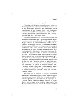 83
verve
A Comuna de Paris e a noção de Estado
Foi uma grande desgraça para a Comuna e para eles;
ficaram paralisados e paralisaram a Comuna; mas não
se lhes pode cobrar como uma falta. Os homens não se
transformam de um dia para outro e não mudam de
natureza nem de hábitos segundo sua vontade. Prova-
ram sua sinceridade fazendo-se matar pela Comuna.
Quem se atreverá a lhes pedir mais?
É possível compreendê-los melhor na medida em que
o mesmo povo de Paris, sob a influência do qual pensa-
ram e atuaram, era muito mais socialista por instinto
do que por idéia ou convicção reflexiva. Todas suas as-
pirações são no mais alto grau e exclusivamente socia-
listas; mas suas idéias, ou melhor, suas representações
tradicionais estão ainda bastante longe de ter chegado
a essa altura. Há ainda muitos prejuízos jacobinos, mui-
tas imaginações ditatoriais e governamentais no prole-
tariado das grandes cidades da França e inclusive no
de Paris. O culto à autoridade, produto fatal da autori-
dade religiosa, essa fonte histórica de todas as desgra-
ças, de todas as depravações e de todas as servidões
populares, não foi ainda completamente desenraizado
de seu seio. Isso é tão certo que até os filhos mais inte-
ligentes do povo, os socialistas mais convictos, ainda
não chegaram a se libertar de maneira completa dela.
Procurem em sua consciência e encontrarão o jacobi-
no, o governista, rejeitado em algum canto muito escu-
ro, com aspecto muito humilde, é certo, mas não intei-
ramente morto.
Por outro lado, a situação do pequeno número de
socialistas convictos que constituíram parte da Comu-
na era excessivamente difícil. Não se sentindo suficien-
temente apoiados pela grande massa da população pa-
risiense, apenas abraçando alguns milhares de indiví-
duos, muito imperfeita ainda a organização da
Associação Internacional, tiveram de manter uma luta
 
