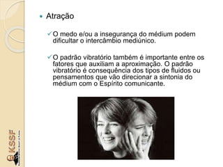  Atração
O medo e/ou a insegurança do médium podem
dificultar o intercâmbio mediúnico.
O padrão vibratório também é importante entre os
fatores que auxiliam a aproximação. O padrão
vibratório é consequência dos tipos de fluidos ou
pensamentos que vão direcionar a sintonia do
médium com o Espírito comunicante.
 