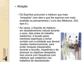  Atração
Os Espíritos procuram o médium que mais
“simpatize” com eles e que lhe exprima com mais
exatidão os pensamentos ( Livro dos Médiums, 223,
item 8 ).
Às vezes, o Espírito do médium,
em desdobramento natural durante
o sono, dias antes do trabalho
mediúnico, é levado pelos
mentores espirituais a tomar
contato com a entidade que deverá
receber mediunicamente, para
evitar choques inesperados
durante a reunião, impedindo-o de
alcançar os objetivos desejados.
Isso ocorre com frequência com
médiuns que colaboram nos
trabalhos de desobsessão.
 