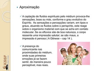  Aproximação
A captação de fluidos espirituais pelo médium provoca-lhe
sensações, boas ou más, conforme o grau evolutivo do
Espírito. As sensações e percepções variam, em tipos e
graus, atuando os fluidos sobre o perispírito, este reage
sobre o organismo material com que se acha em contato
molecular. Se os eflúvios são de boa natureza, o corpo
ressente uma impressão salutar; se são maus, a
impressão é penosa ( A Gênese – cap 14 ).
A presença do
comunicante nas
proximidades do médium,
onde suas primeiras
emoções já se fazem
sentir, de maneira pouco
perceptível, mas reais.
 