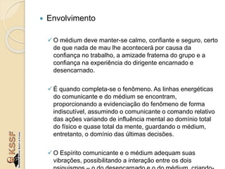  Envolvimento
O médium deve manter-se calmo, confiante e seguro, certo
de que nada de mau lhe acontecerá por causa da
confiança no trabalho, a amizade fraterna do grupo e a
confiança na experiência do dirigente encarnado e
desencarnado.
É quando completa-se o fenômeno. As linhas energéticas
do comunicante e do médium se encontram,
proporcionando a evidenciação do fenômeno de forma
indiscutível, assumindo o comunicante o comando relativo
das ações variando de influência mental ao domínio total
do físico e quase total da mente, guardando o médium,
entretanto, o domínio das últimas decisões.
O Espírito comunicante e o médium adequam suas
vibrações, possibilitando a interação entre os dois
 