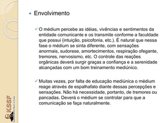  Envolvimento
O médium percebe as idéias, vivências e sentimentos da
entidade comunicante e os transmite conforme a faculdade
que possui (intuição, psicofonia, etc.). É natural que nessa
fase o médium se sinta diferente, com sensações
anormais, sudorese, amortecimentos, respiração ofegante,
tremores, nervosismo, etc. O controle das reações
orgânicas deverá surgir graças a confiança e a serenidade
alcançadas com um bom treinamento mediúnico.
Muitas vezes, por falta de educação mediúnica o médium
reage através de espalhafato diante dessas percepções e
sensações. Não há necessidade, portanto, de tremores ou
pancadas. Deverá o médium se controlar para que a
comunicação se faça naturalmente.
 