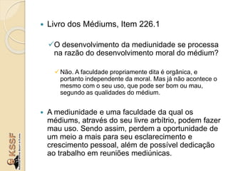  Livro dos Médiums, Item 226.1
O desenvolvimento da mediunidade se processa
na razão do desenvolvimento moral do médium?
Não. A faculdade propriamente dita é orgânica, e
portanto independente da moral. Mas já não acontece o
mesmo com o seu uso, que pode ser bom ou mau,
segundo as qualidades do médium.
 A mediunidade e uma faculdade da qual os
médiums, através do seu livre arbítrio, podem fazer
mau uso. Sendo assim, perdem a oportunidade de
um meio a mais para seu esclarecimento e
crescimento pessoal, além de possível dedicação
ao trabalho em reuniões mediúnicas.
 