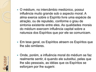  O médium, no intercâmbio mediúnico, possui
influência muito grande sob o aspecto moral. A
alma exerce sobre o Espírito livre uma espécie de
atração, ou de repulsão, conforme o grau de
sintonia existente entre eles. As qualidades morais
do médium exercem influência capital sobre a
natureza dos Espíritos que por ele se comunicam.
 Em tese geral, os Espíritos atraem os Espíritos que
lhe são similares.
 Onde, porém, a influência moral do médium se faz
realmente sentir, é quando ele substitui, pelas que
lhe são pessoais, as idéias que os Espíritos se
esforçam por lhe sugerir.
 