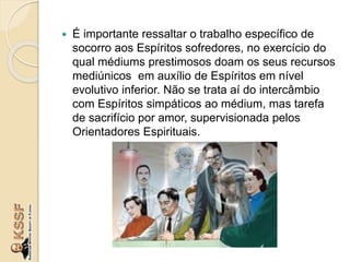  É importante ressaltar o trabalho específico de
socorro aos Espíritos sofredores, no exercício do
qual médiums prestimosos doam os seus recursos
mediúnicos em auxílio de Espíritos em nível
evolutivo inferior. Não se trata aí do intercâmbio
com Espíritos simpáticos ao médium, mas tarefa
de sacrifício por amor, supervisionada pelos
Orientadores Espirituais.
 