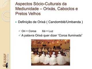  Definição de Orixá ( Candomblé/Umbanda )
 Ori = Coroa Xá = Luz
 A palavra Orixá quer dizer “Coroa Iluminada”
Aspectos Sócio-Culturais da
Mediunidade – Orixás, Caboclos e
Pretos Velhos
 