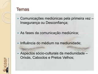 Temas
 Comunicações mediúnicas pela primeira vez –
Insegurança ou Desconfiança;
 As fases da comunicação mediúnica;
 Influência do médium na mediunidade;
 Aspectos sócio-culturais da mediunidade –
Orixás, Caboclos e Pretos Velhos;
 