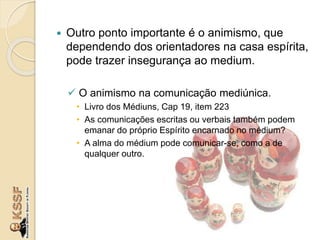  Outro ponto importante é o animismo, que
dependendo dos orientadores na casa espírita,
pode trazer insegurança ao medium.
 O animismo na comunicação mediúnica.
• Livro dos Médiuns, Cap 19, item 223
• As comunicações escritas ou verbais também podem
emanar do próprio Espírito encarnado no médium?
• A alma do médium pode comunicar-se, como a de
qualquer outro.
 