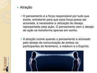  Atração
O pensamento é a força responsável por tudo que
existe, entretanto para que essa força possa ser
acionada, é necessária a utilização do desejo,
representado pela ação. O pensamento sem o desejo
da ação se transforma apenas em sonho.
A atração ocorre quando o pensamento e acionado
pelo desejo da comunicação de ambos os
participantes do fenômeno, o médium e o Espírito.
 