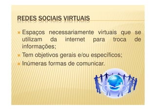 REDES SOCIAIS VIRTUAIS
Espaços necessariamente virtuais que se
utilizam da internet para troca de
informações;
Tem objetivos gerais e/ou específicos;
Inúmeras formas de comunicar.
 