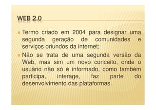 WEB 2.0
Termo criado em 2004 para designar uma
segunda geração de comunidades e
serviços oriundos da internet;
Não se trata de uma segunda versão da
Web, mas sim um novo conceito, onde o
usuário não só é informado, como também
participa, interage, faz parte do
desenvolvimento das plataformas.
 