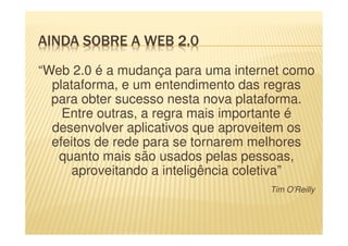 AINDA SOBRE A WEB 2.0
“Web 2.0 é a mudança para uma internet como
plataforma, e um entendimento das regras
para obter sucesso nesta nova plataforma.
Entre outras, a regra mais importante é
desenvolver aplicativos que aproveitem os
efeitos de rede para se tornarem melhores
quanto mais são usados pelas pessoas,
aproveitando a inteligência coletiva”
Tim O’Reilly
 