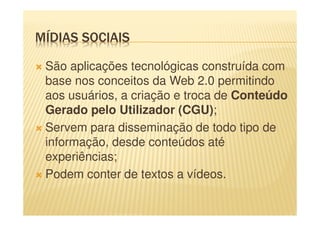 MÍDIAS SOCIAIS
São aplicações tecnológicas construída com
base nos conceitos da Web 2.0 permitindo
aos usuários, a criação e troca de Conteúdo
Gerado pelo Utilizador (CGU);
Servem para disseminação de todo tipo de
informação, desde conteúdos até
experiências;
Podem conter de textos a vídeos.
 