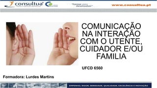 Formadora: Lurdes Martins
UFCD 6560
COMUNICAÇÃO
NA INTERAÇÃO
COM O UTENTE,
CUIDADOR E/OU
FAMILIA
 