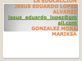 LA EDUCACCION
   JESUS EDUARDO LOPEZ
               ALVAREZ
jesus_eduardo_lopez@gm
                 ail.com
        GONZALEZ MORA
               MARIKSA
 