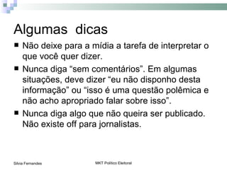 Algumas dicas
    Não deixe para a mídia a tarefa de interpretar o
     que você quer dizer.
    Nunca diga “sem comentários”. Em algumas
     situações, deve dizer “eu não disponho desta
     informação” ou “isso é uma questão polêmica e
     não acho apropriado falar sobre isso”.
    Nunca diga algo que não queira ser publicado.
     Não existe off para jornalistas.



Silvia Fernandes       MKT Político Eleitoral
 