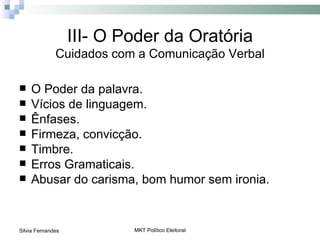 III- O Poder da Oratória
              Cuidados com a Comunicação Verbal

   O Poder da palavra.
   Vícios de linguagem.
   Ênfases.
   Firmeza, convicção.
   Timbre.
   Erros Gramaticais.
   Abusar do carisma, bom humor sem ironia.


Silvia Fernandes           MKT Político Eleitoral
 